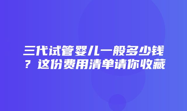 三代试管婴儿一般多少钱？这份费用清单请你收藏