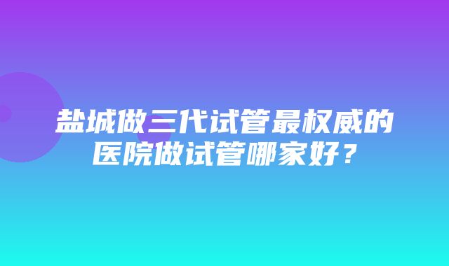 盐城做三代试管最权威的医院做试管哪家好？