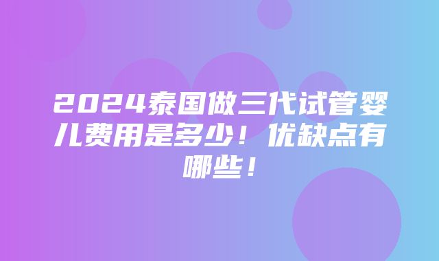 2024泰国做三代试管婴儿费用是多少！优缺点有哪些！