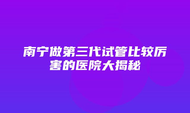 南宁做第三代试管比较厉害的医院大揭秘