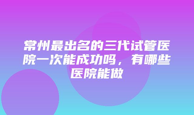 常州最出名的三代试管医院一次能成功吗，有哪些医院能做