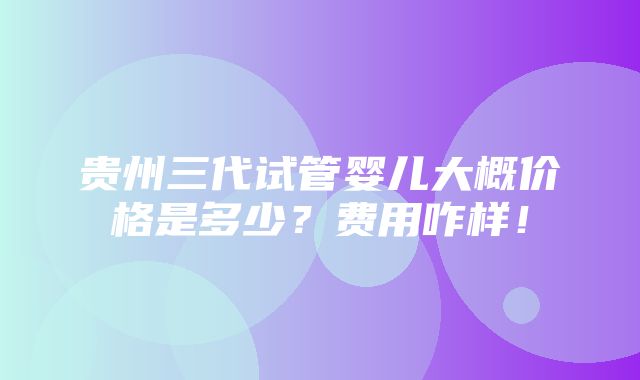 贵州三代试管婴儿大概价格是多少？费用咋样！