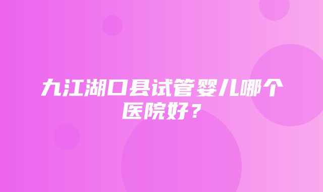 九江湖口县试管婴儿哪个医院好？