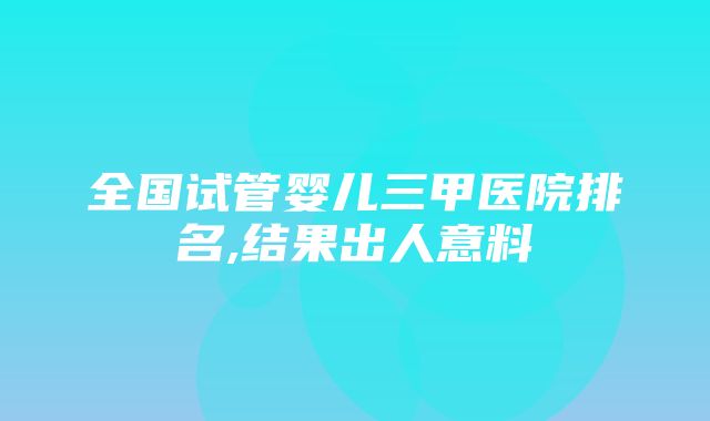 全国试管婴儿三甲医院排名,结果出人意料