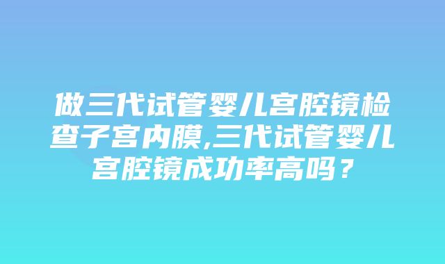 做三代试管婴儿宫腔镜检查子宫内膜,三代试管婴儿宫腔镜成功率高吗？