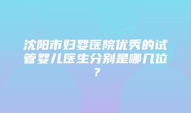 沈阳市妇婴医院优秀的试管婴儿医生分别是哪几位？