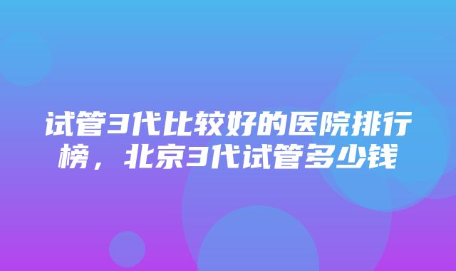 试管3代比较好的医院排行榜，北京3代试管多少钱