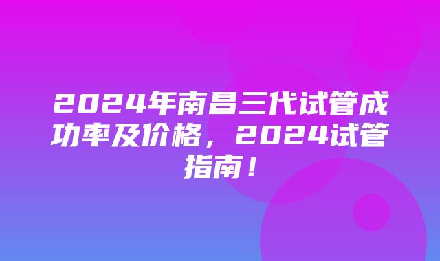 2024年南昌三代试管成功率及价格，2024试管指南！