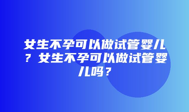 女生不孕可以做试管婴儿？女生不孕可以做试管婴儿吗？