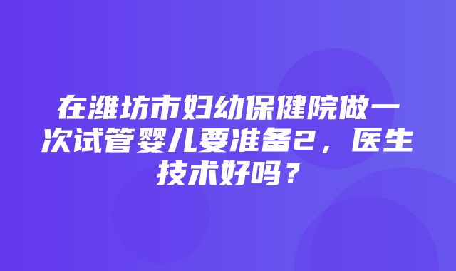 在潍坊市妇幼保健院做一次试管婴儿要准备2，医生技术好吗？