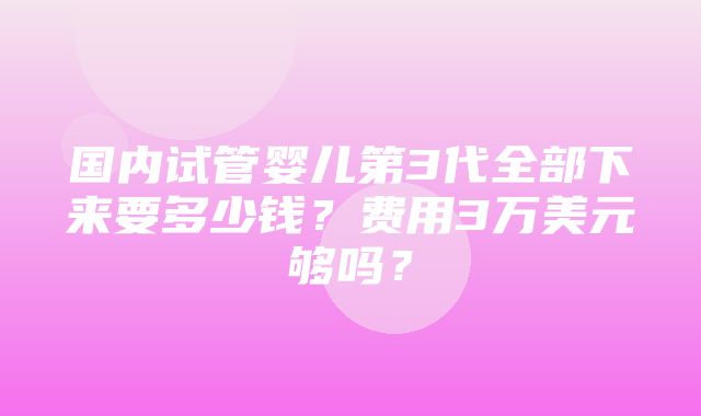 国内试管婴儿第3代全部下来要多少钱？费用3万美元够吗？