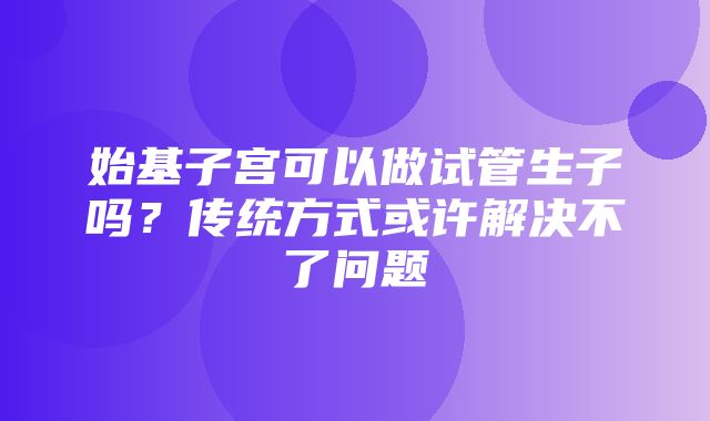 始基子宫可以做试管生子吗？传统方式或许解决不了问题