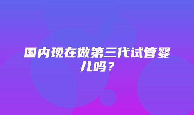 国内现在做第三代试管婴儿吗？