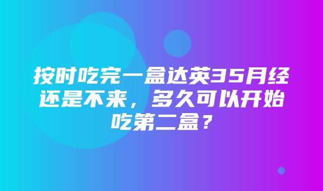 按时吃完一盒达英35月经还是不来，多久可以开始吃第二盒？