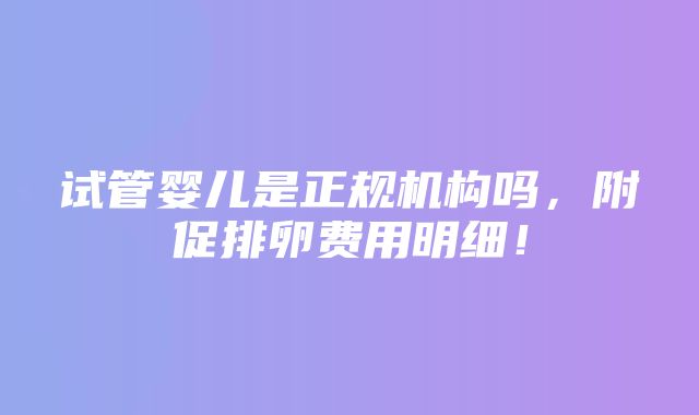 试管婴儿是正规机构吗，附促排卵费用明细！