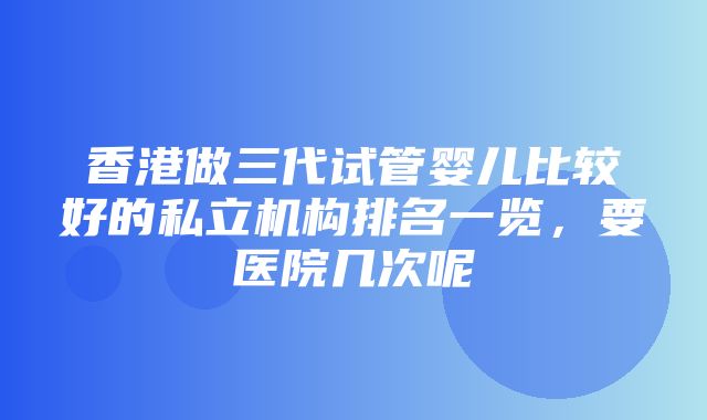 香港做三代试管婴儿比较好的私立机构排名一览，要医院几次呢