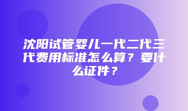 沈阳试管婴儿一代二代三代费用标准怎么算？要什么证件？