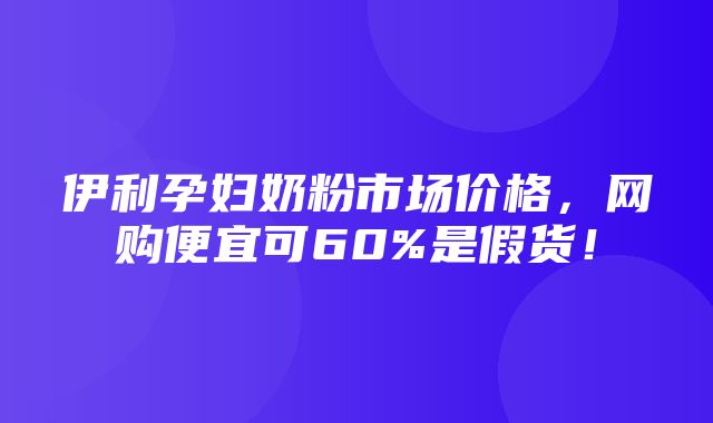 伊利孕妇奶粉市场价格，网购便宜可60%是假货！