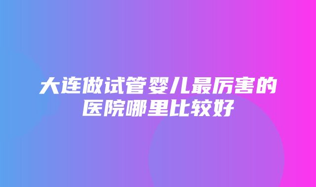 大连做试管婴儿最厉害的医院哪里比较好