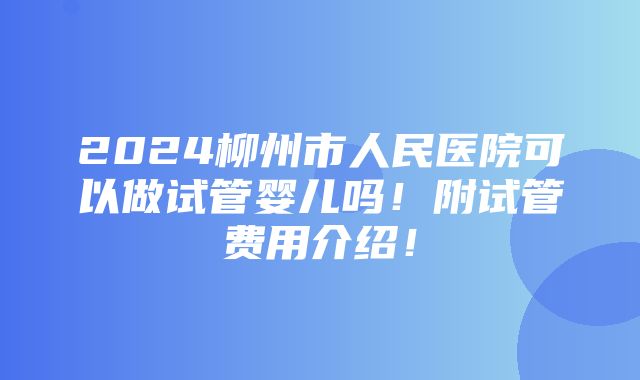 2024柳州市人民医院可以做试管婴儿吗！附试管费用介绍！