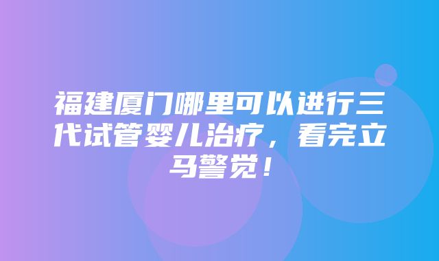 福建厦门哪里可以进行三代试管婴儿治疗，看完立马警觉！