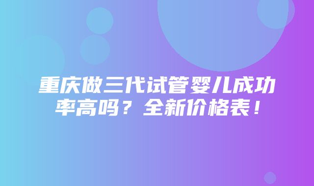 重庆做三代试管婴儿成功率高吗？全新价格表！