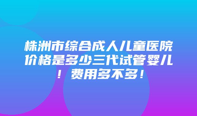 株洲市综合成人儿童医院价格是多少三代试管婴儿！费用多不多！