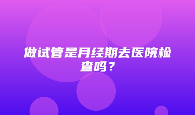 做试管是月经期去医院检查吗？