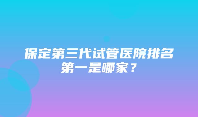 保定第三代试管医院排名第一是哪家？