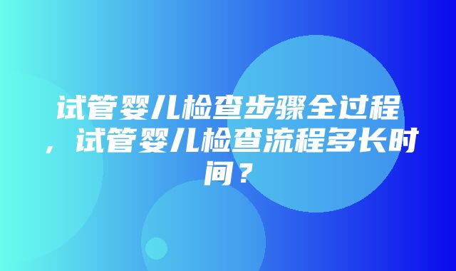 试管婴儿检查步骤全过程，试管婴儿检查流程多长时间？