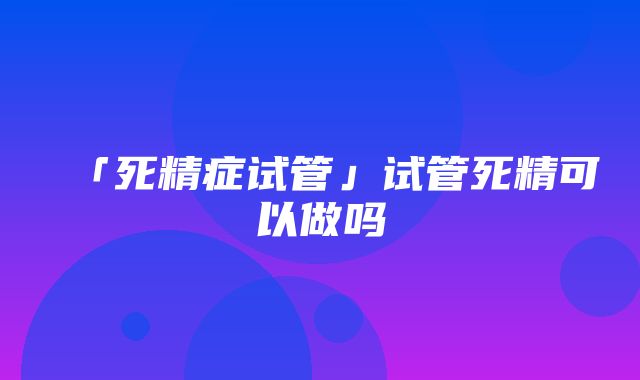 「死精症试管」试管死精可以做吗