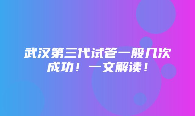 武汉第三代试管一般几次成功！一文解读！