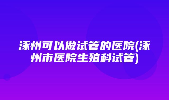 涿州可以做试管的医院(涿州市医院生殖科试管)