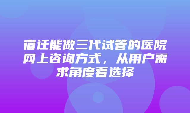 宿迁能做三代试管的医院网上咨询方式，从用户需求角度看选择