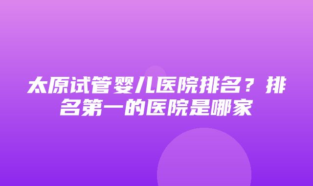 太原试管婴儿医院排名？排名第一的医院是哪家