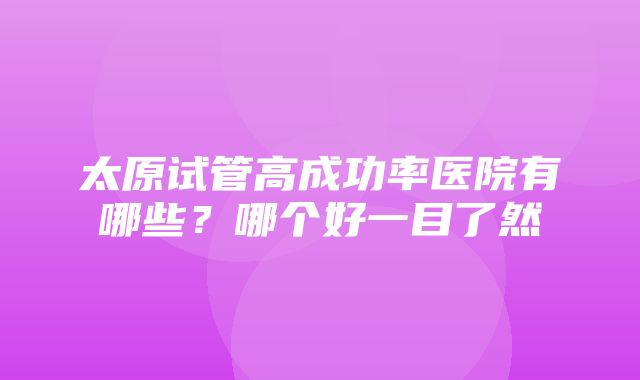 太原试管高成功率医院有哪些？哪个好一目了然