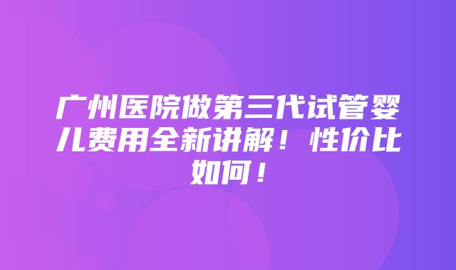 广州医院做第三代试管婴儿费用全新讲解！性价比如何！