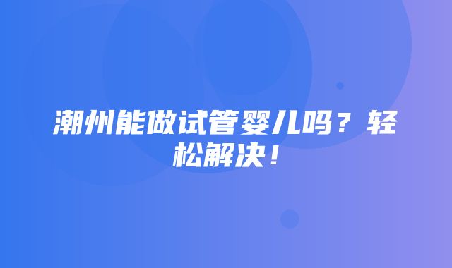 潮州能做试管婴儿吗？轻松解决！