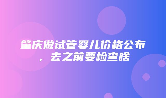 肇庆做试管婴儿价格公布，去之前要检查啥