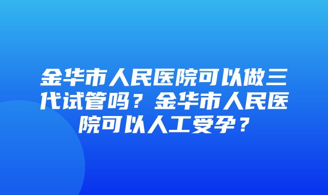 金华市人民医院可以做三代试管吗？金华市人民医院可以人工受孕？