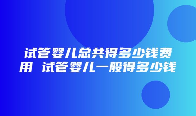 试管婴儿总共得多少钱费用 试管婴儿一般得多少钱