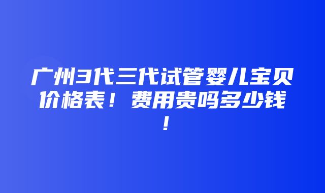 广州3代三代试管婴儿宝贝价格表！费用贵吗多少钱！