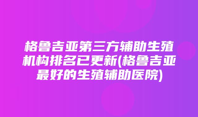 格鲁吉亚第三方辅助生殖机构排名已更新(格鲁吉亚最好的生殖辅助医院)