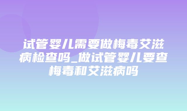 试管婴儿需要做梅毒艾滋病检查吗_做试管婴儿要查梅毒和艾滋病吗