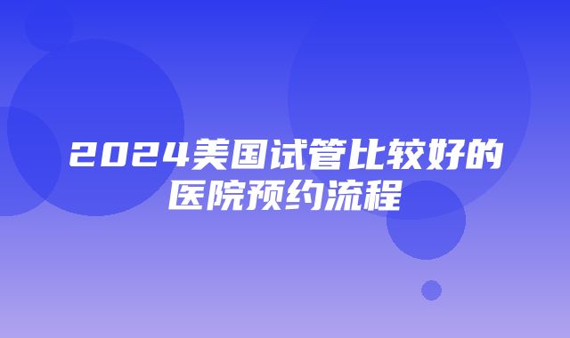 2024美国试管比较好的医院预约流程