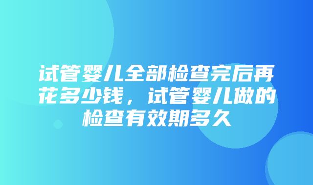 试管婴儿全部检查完后再花多少钱，试管婴儿做的检查有效期多久