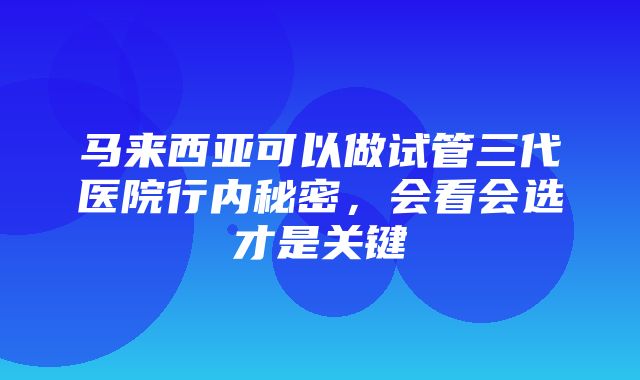 马来西亚可以做试管三代医院行内秘密，会看会选才是关键