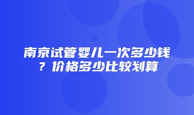 南京试管婴儿一次多少钱？价格多少比较划算