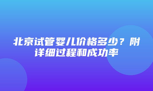 北京试管婴儿价格多少？附详细过程和成功率