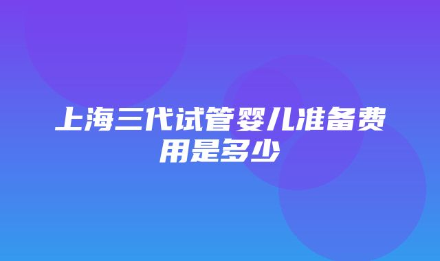 上海三代试管婴儿准备费用是多少